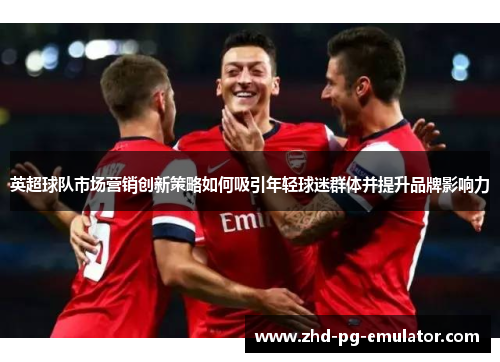 英超球队市场营销创新策略如何吸引年轻球迷群体并提升品牌影响力 英超球队市场营销创新策略如何吸引年轻球迷群体并提升品牌影响力